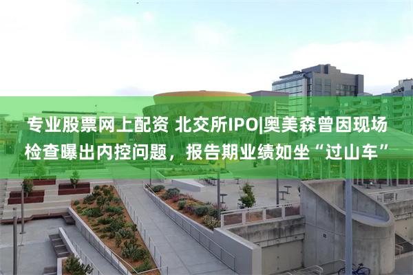 专业股票网上配资 北交所IPO|奥美森曾因现场检查曝出内控问题，报告期业绩如坐“过山车”