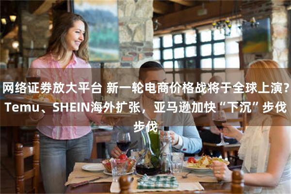 网络证劵放大平台 新一轮电商价格战将于全球上演？Temu、SHEIN海外扩张，亚马逊加快“下沉”步伐