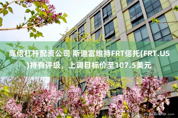 高倍杠杆配资公司 斯迪富维持FRT信托(FRT.US)持有评级，上调目标价至107.5美元