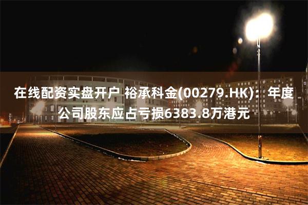 在线配资实盘开户 裕承科金(00279.HK)：年度公司股东应占亏损6383.8万港元