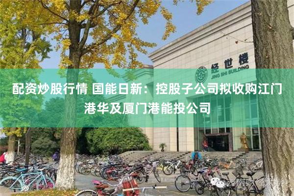 配资炒股行情 国能日新：控股子公司拟收购江门港华及厦门港能投公司