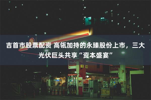 吉首市股票配资 高瓴加持的永臻股份上市，三大光伏巨头共享“资本盛宴”