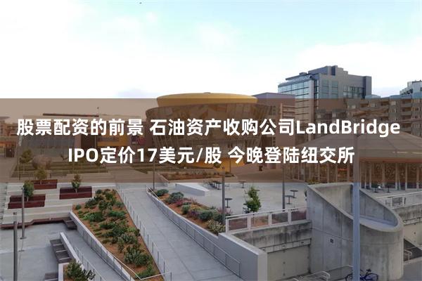 股票配资的前景 石油资产收购公司LandBridge IPO定价17美元/股 今晚登陆纽交所