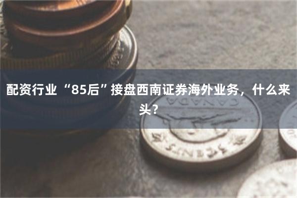 配资行业 “85后”接盘西南证券海外业务，什么来头？