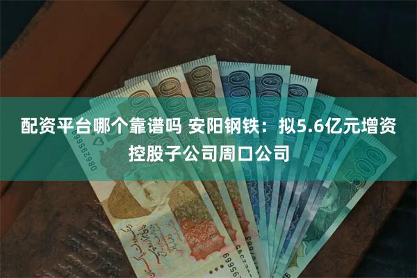 配资平台哪个靠谱吗 安阳钢铁：拟5.6亿元增资控股子公司周口公司