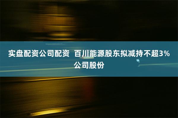 实盘配资公司配资  百川能源股东拟减持不超3%公司股份