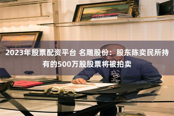 2023年股票配资平台 名雕股份：股东陈奕民所持有的500万股股票将被拍卖