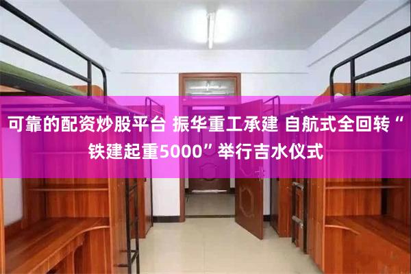 可靠的配资炒股平台 振华重工承建 自航式全回转“铁建起重5000”举行吉水仪式