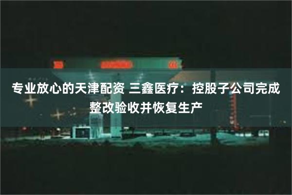 专业放心的天津配资 三鑫医疗：控股子公司完成整改验收并恢复生产