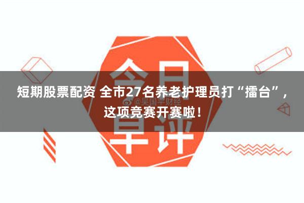 短期股票配资 全市27名养老护理员打“擂台”，这项竞赛开赛啦！