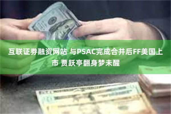 互联证劵融资网站 与PSAC完成合并后FF美国上市 贾跃亭翻身梦未醒