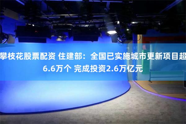 攀枝花股票配资 住建部：全国已实施城市更新项目超6.6万个 完成投资2.6万亿元