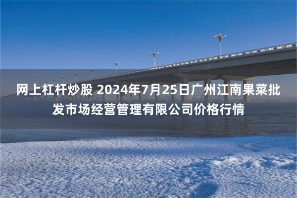 网上杠杆炒股 2024年7月25日广州江南果菜批发市场经营管理有限公司价格行情