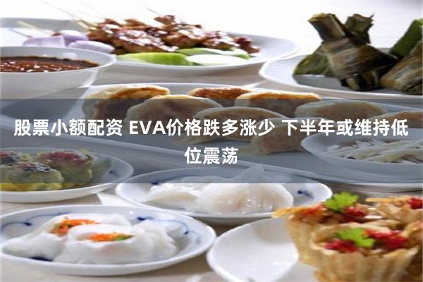 股票小额配资 EVA价格跌多涨少 下半年或维持低位震荡