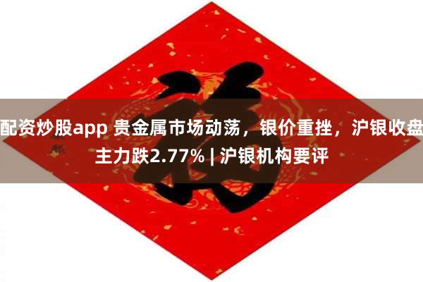 配资炒股app 贵金属市场动荡，银价重挫，沪银收盘主力跌2.77% | 沪银机构要评