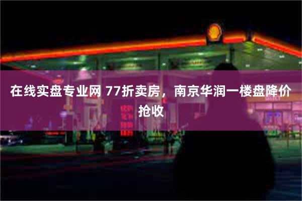 在线实盘专业网 77折卖房，南京华润一楼盘降价抢收