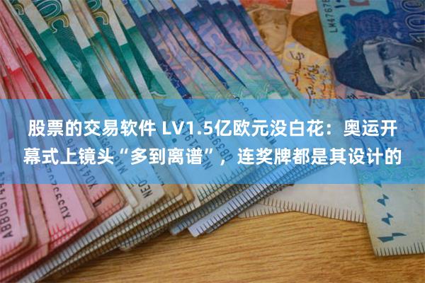 股票的交易软件 LV1.5亿欧元没白花：奥运开幕式上镜头“多到离谱”，连奖牌都是其设计的