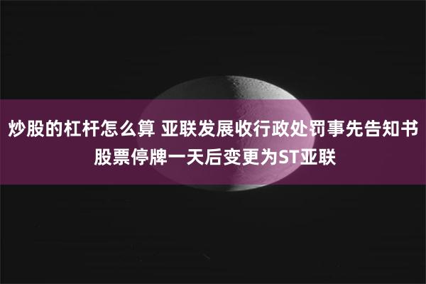 炒股的杠杆怎么算 亚联发展收行政处罚事先告知书 股票停牌一天后变更为ST亚联