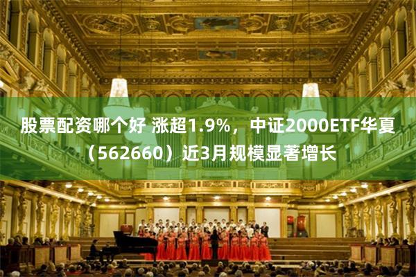 股票配资哪个好 涨超1.9%，中证2000ETF华夏（562660）近3月规模显著增长