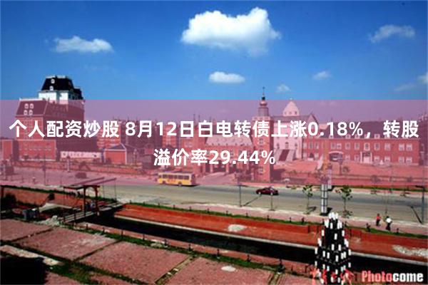 个人配资炒股 8月12日白电转债上涨0.18%，转股溢价率29.44%