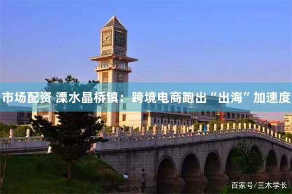 市场配资 溧水晶桥镇：跨境电商跑出“出海”加速度