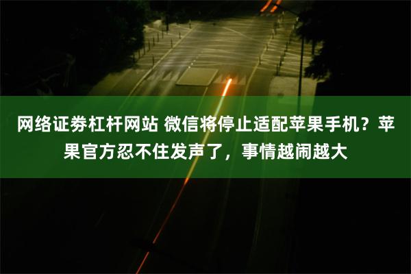 网络证劵杠杆网站 微信将停止适配苹果手机？苹果官方忍不住发声了，事情越闹越大