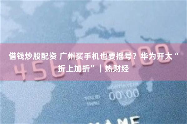 借钱炒股配资 广州买手机也要摇号？华为开大“折上加折”｜热财经