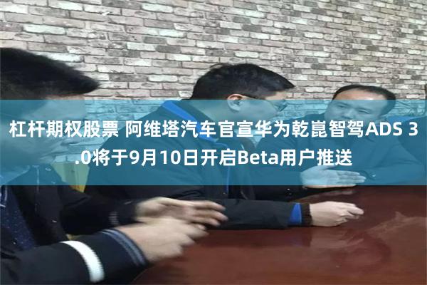 杠杆期权股票 阿维塔汽车官宣华为乾崑智驾ADS 3.0将于9月10日开启Beta用户推送