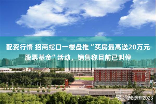 配资行情 招商蛇口一楼盘推“买房最高送20万元股票基金”活动，销售称目前已叫停