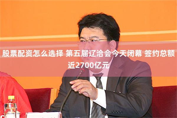 股票配资怎么选择 第五届辽洽会今天闭幕 签约总额近2700亿元