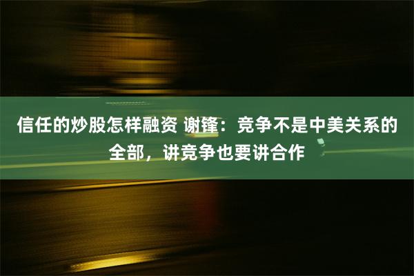 信任的炒股怎样融资 谢锋：竞争不是中美关系的全部，讲竞争也要讲合作