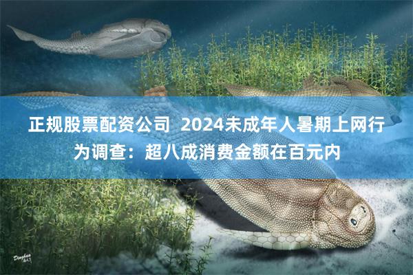 正规股票配资公司  2024未成年人暑期上网行为调查：超八成消费金额在百元内