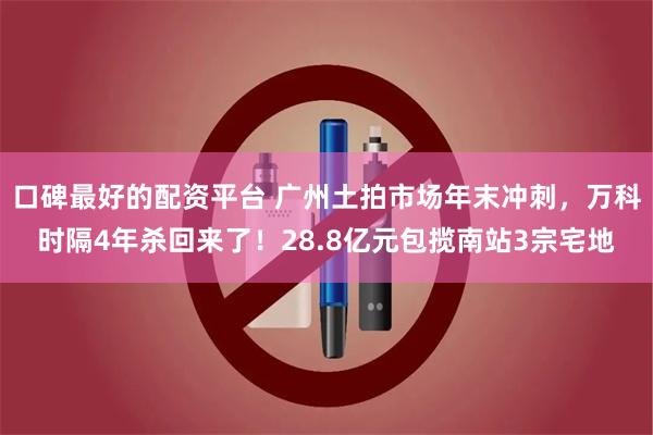 口碑最好的配资平台 广州土拍市场年末冲刺，万科时隔4年杀回来了！28.8亿元包揽南站3宗宅地