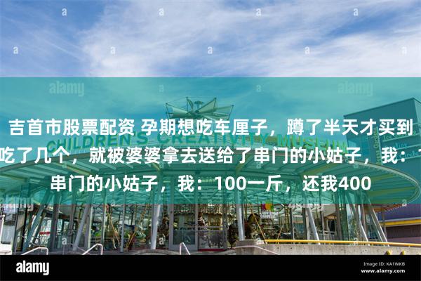 吉首市股票配资 孕期想吃车厘子，蹲了半天才买到40一斤的，结果刚吃了几个，就被婆婆拿去送给了串门的小姑子，我：100一斤，还我400