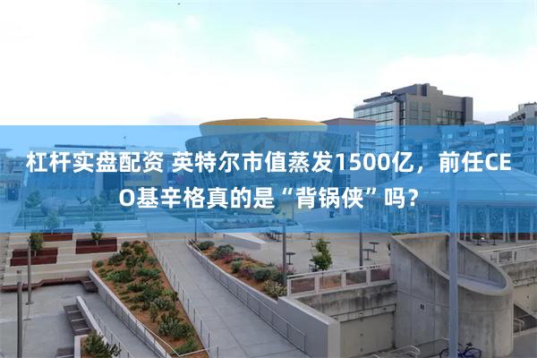 杠杆实盘配资 英特尔市值蒸发1500亿，前任CEO基辛格真的是“背锅侠”吗？